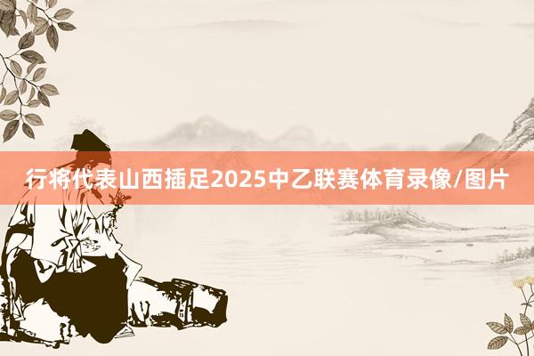 行将代表山西插足2025中乙联赛体育录像/图片