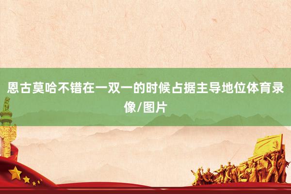 恩古莫哈不错在一双一的时候占据主导地位体育录像/图片