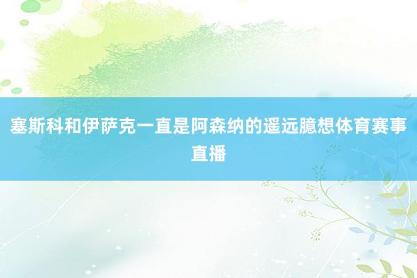 塞斯科和伊萨克一直是阿森纳的遥远臆想体育赛事直播