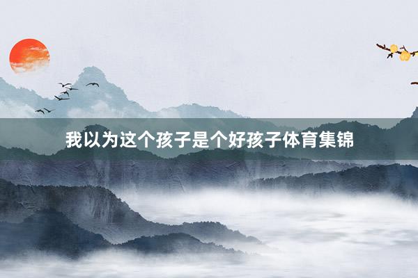 我以为这个孩子是个好孩子体育集锦