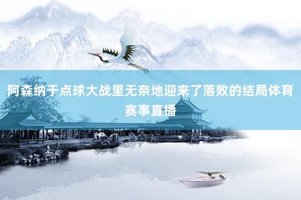 阿森纳于点球大战里无奈地迎来了落败的结局体育赛事直播