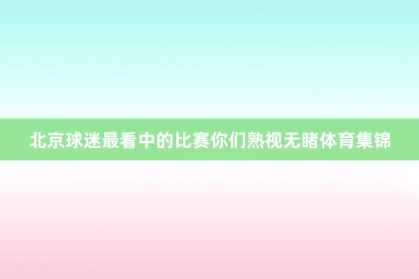 北京球迷最看中的比赛你们熟视无睹体育集锦