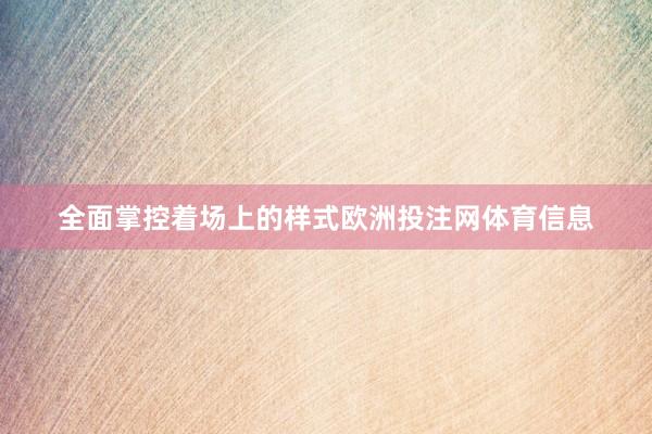 全面掌控着场上的样式欧洲投注网体育信息
