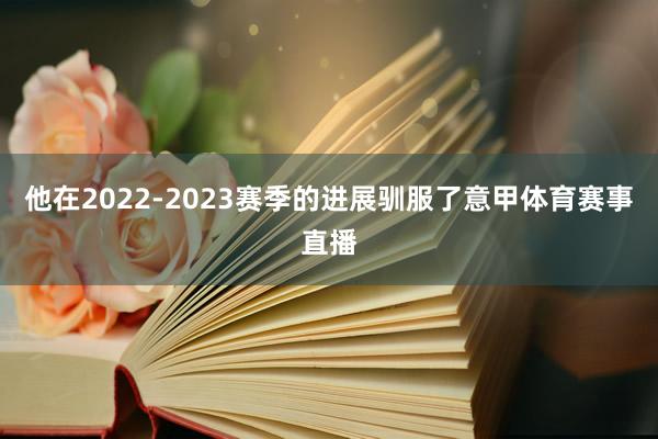 他在2022-2023赛季的进展驯服了意甲体育赛事直播