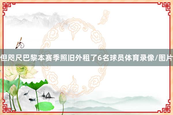 但咫尺巴黎本赛季照旧外租了6名球员体育录像/图片