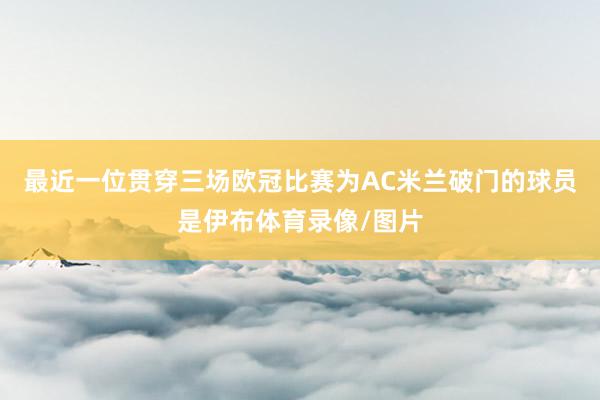 最近一位贯穿三场欧冠比赛为AC米兰破门的球员是伊布体育录像/图片