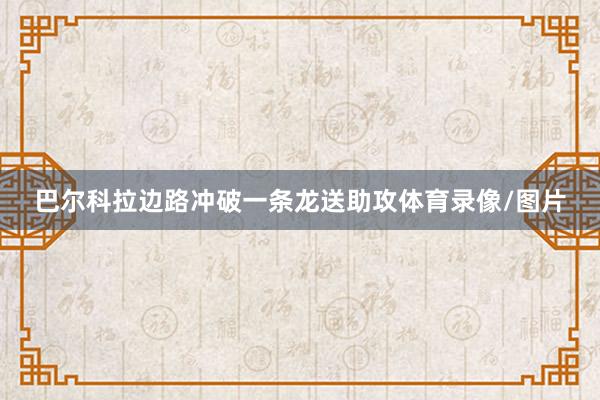 巴尔科拉边路冲破一条龙送助攻体育录像/图片