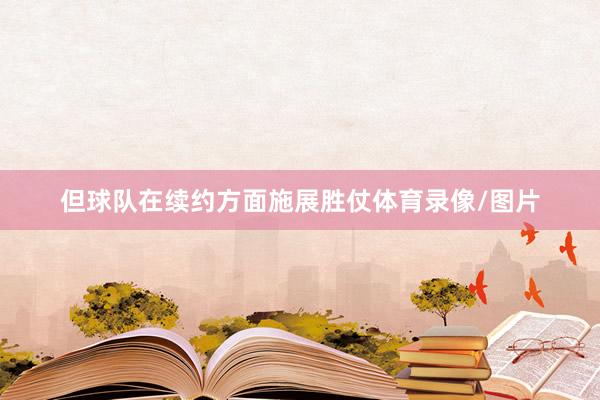 但球队在续约方面施展胜仗体育录像/图片