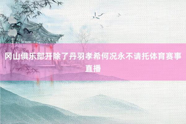 冈山俱乐部开除了丹羽孝希何况永不请托体育赛事直播