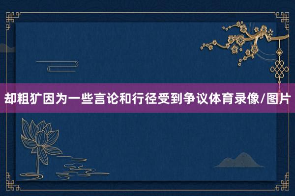 却粗犷因为一些言论和行径受到争议体育录像/图片