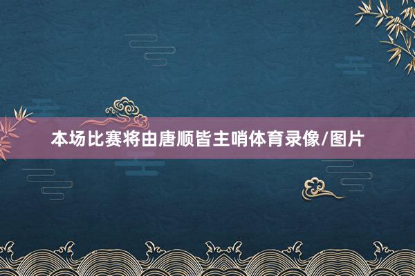 本场比赛将由唐顺皆主哨体育录像/图片
