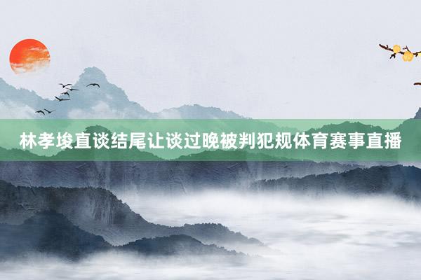 林孝埈直谈结尾让谈过晚被判犯规体育赛事直播