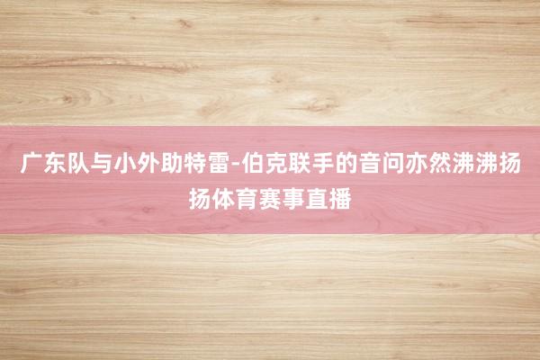 广东队与小外助特雷-伯克联手的音问亦然沸沸扬扬体育赛事直播