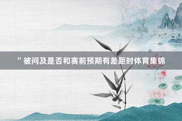 ”被问及是否和赛前预期有差距时体育集锦