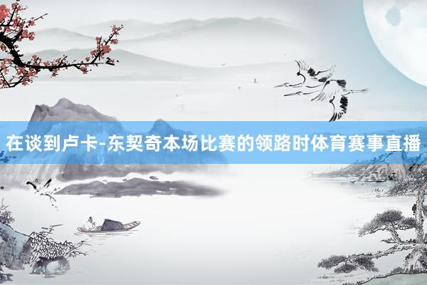 在谈到卢卡-东契奇本场比赛的领路时体育赛事直播