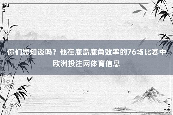 你们思知谈吗？他在鹿岛鹿角效率的76场比赛中欧洲投注网体育信息