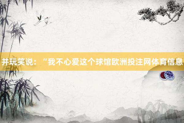 并玩笑说：“我不心爱这个球馆欧洲投注网体育信息
