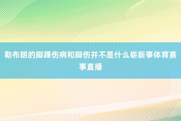 勒布朗的脚踝伤病和脚伤并不是什么崭新事体育赛事直播