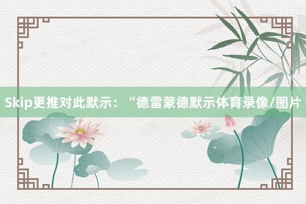 Skip更推对此默示：“德雷蒙德默示体育录像/图片