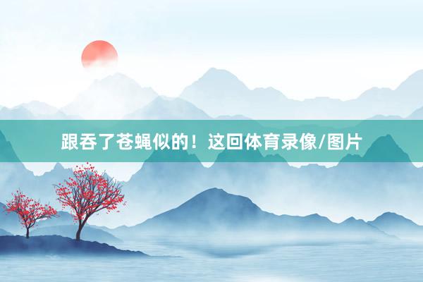 跟吞了苍蝇似的！这回体育录像/图片