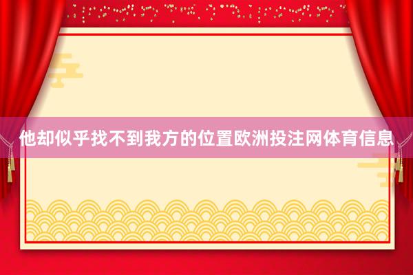 他却似乎找不到我方的位置欧洲投注网体育信息
