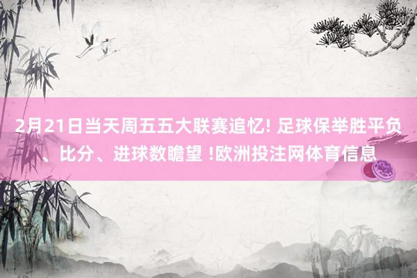 2月21日当天周五五大联赛追忆! 足球保举胜平负、比分、进球数瞻望 !欧洲投注网体育信息
