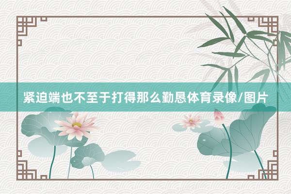 紧迫端也不至于打得那么勤恳体育录像/图片