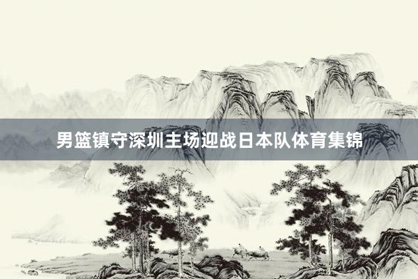 男篮镇守深圳主场迎战日本队体育集锦