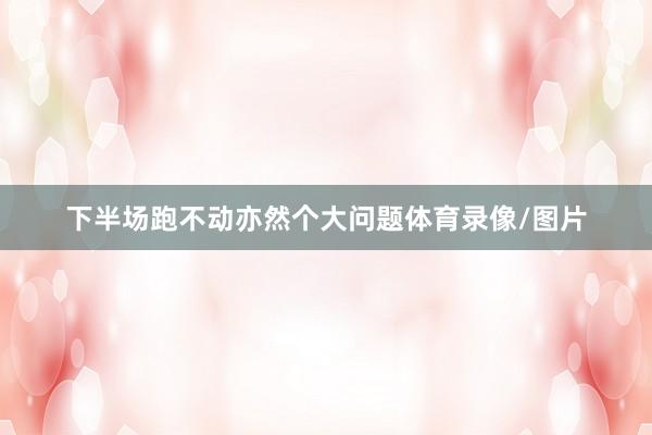下半场跑不动亦然个大问题体育录像/图片