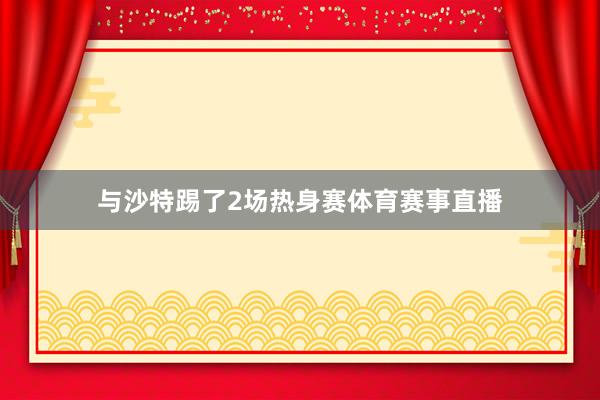 与沙特踢了2场热身赛体育赛事直播
