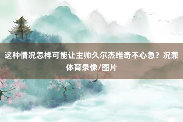 这种情况怎样可能让主帅久尔杰维奇不心急？况兼体育录像/图片