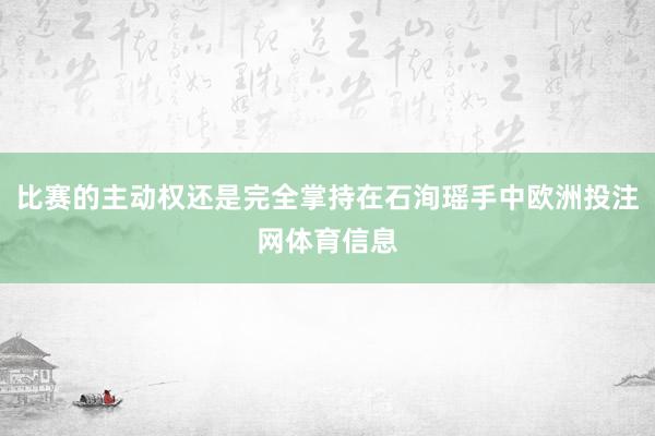 比赛的主动权还是完全掌持在石洵瑶手中欧洲投注网体育信息
