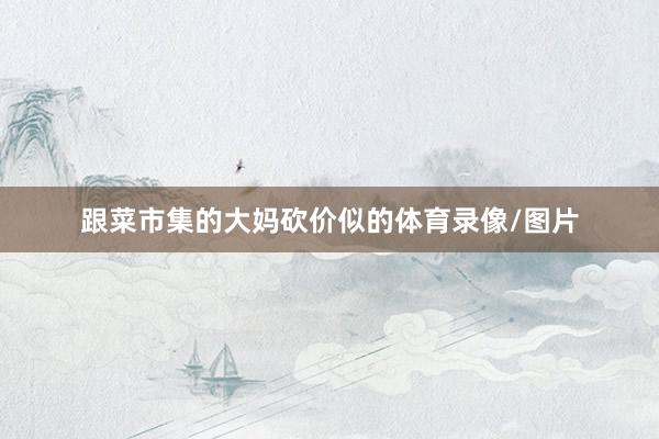 跟菜市集的大妈砍价似的体育录像/图片