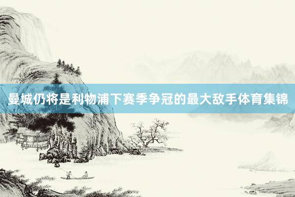 曼城仍将是利物浦下赛季争冠的最大敌手体育集锦