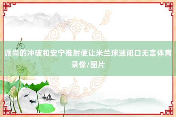 派尚的冲破和安宁推射便让米兰球迷闭口无言体育录像/图片