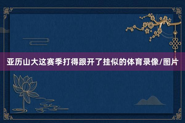 亚历山大这赛季打得跟开了挂似的体育录像/图片