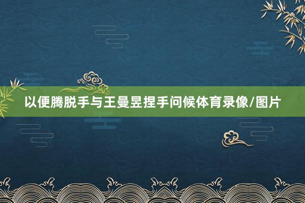 以便腾脱手与王曼昱捏手问候体育录像/图片