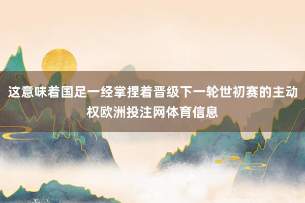 这意味着国足一经掌捏着晋级下一轮世初赛的主动权欧洲投注网体育信息