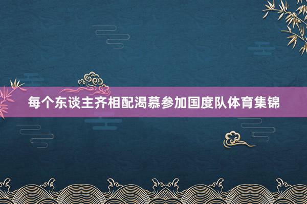 每个东谈主齐相配渴慕参加国度队体育集锦