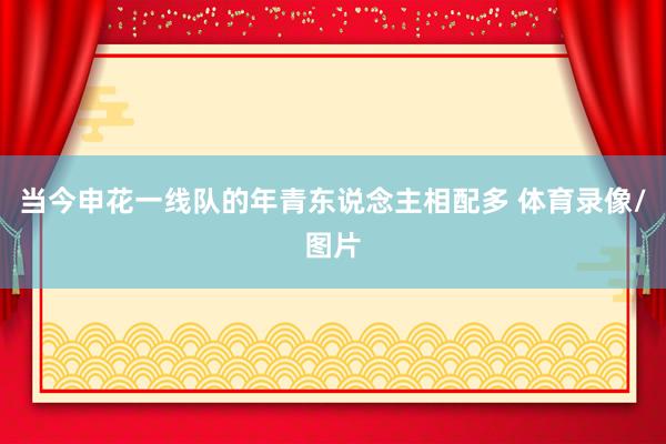 当今申花一线队的年青东说念主相配多 体育录像/图片