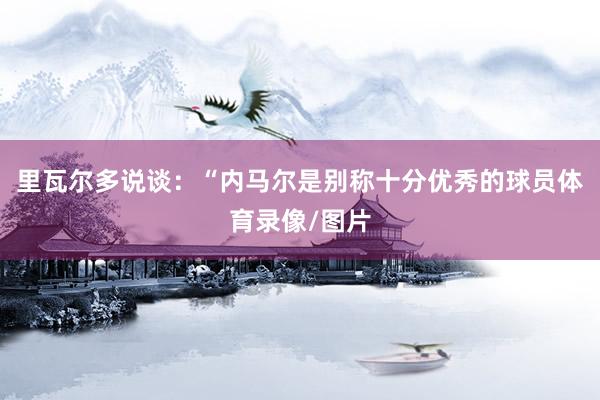 里瓦尔多说谈:“内马尔是别称十分优秀的球员体育录像/图片
