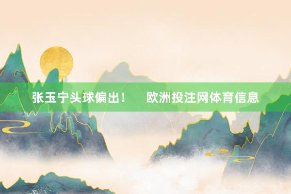 张玉宁头球偏出！    欧洲投注网体育信息