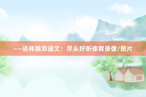 ——谈样貌邓涵文：尽头好听体育录像/图片