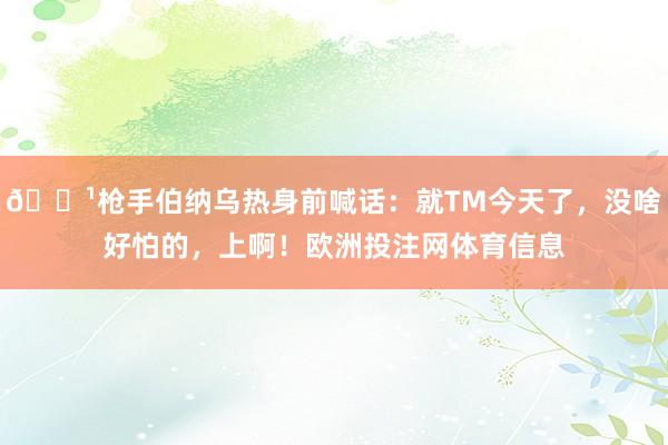 📹枪手伯纳乌热身前喊话：就TM今天了，没啥好怕的，上啊！欧洲投注网体育信息