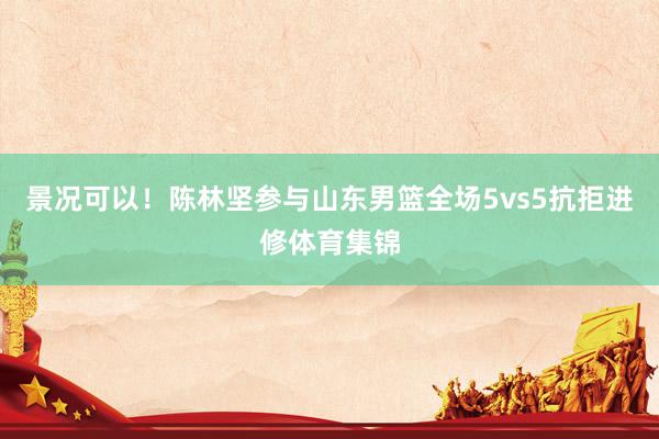 景况可以！陈林坚参与山东男篮全场5vs5抗拒进修体育集锦