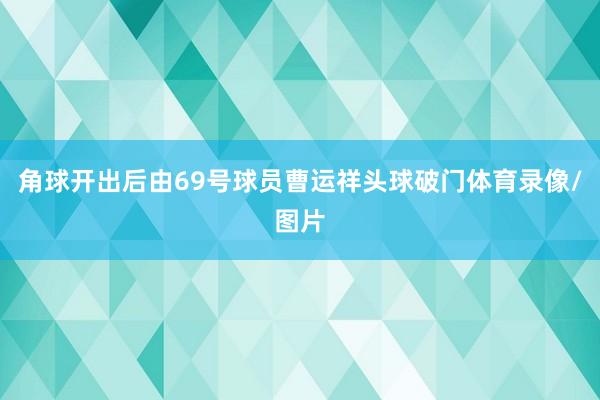 角球开出后由69号球员曹运祥头球破门体育录像/图片