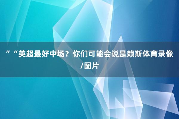 ”“英超最好中场？你们可能会说是赖斯体育录像/图片