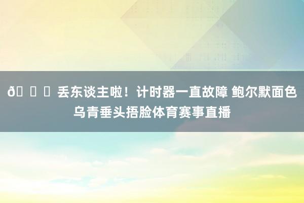 😒丢东谈主啦！计时器一直故障 鲍尔默面色乌青垂头捂脸体育赛事直播