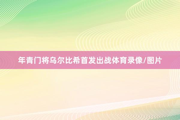 年青门将乌尔比希首发出战体育录像/图片