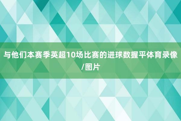 与他们本赛季英超10场比赛的进球数握平体育录像/图片
